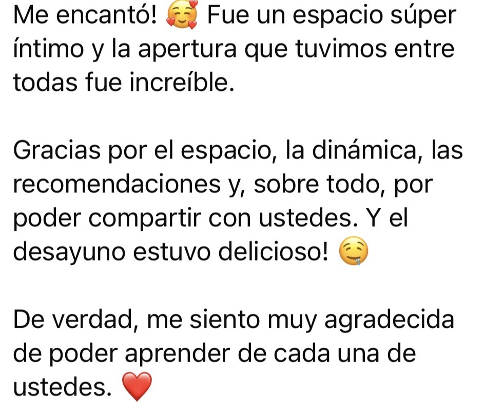 Mensaje de una asistente: Me encantó. Fue un espacio súper íntimo y la apertura que tuvimos entre todas fue increíble. Gracias por el espacio, la dinámica, las recomendaciones y por poder compartir con ustedes. Y el desayuno estuvo delicioso. Me siento muy agradecida de poder aprender de cada una de ustedes.